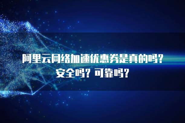 阿里云网络加速优惠券是真的吗?安全吗?可靠吗?