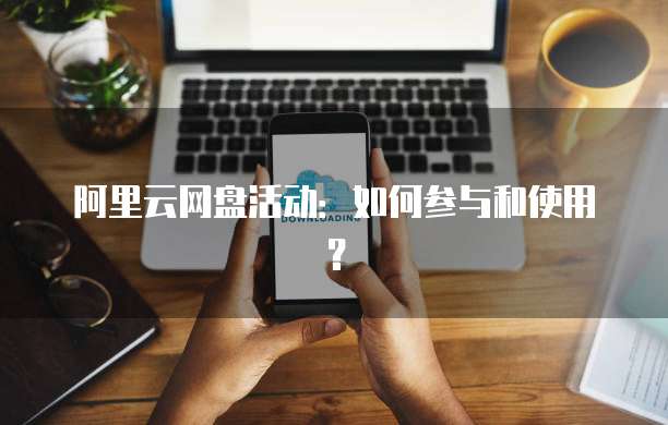 阿里云网盘活动:如何参与和使用?