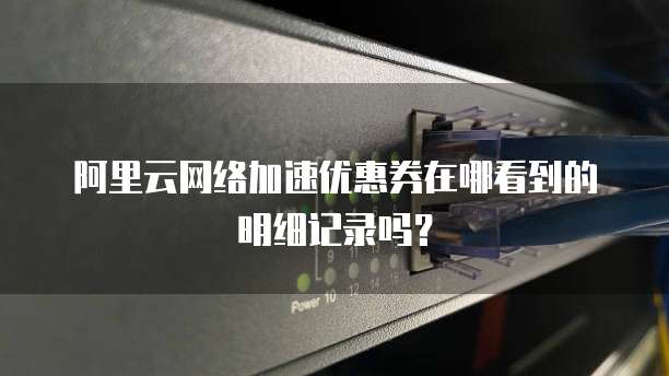阿里云网络加速优惠券在哪看到的明细记录吗?