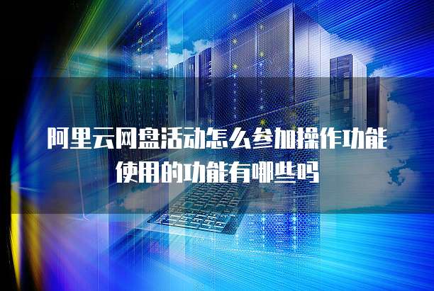 阿里云网盘活动怎么参加操作功能使用的功能有哪些吗