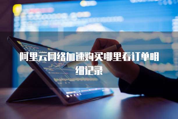 阿里云网络加速购买哪里看订单明细记录