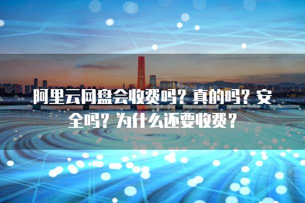 阿里云网盘会收费吗?真的吗?安全吗?为什么还要收费?