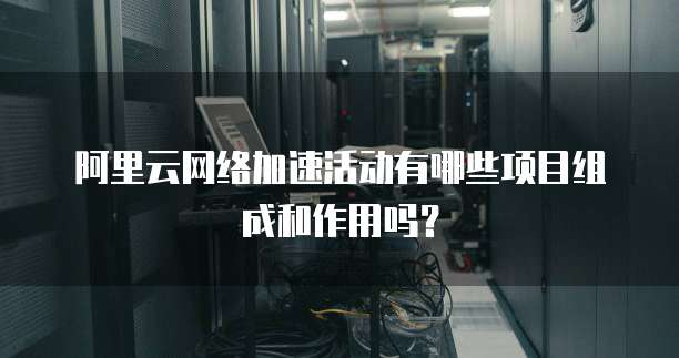 阿里云网络加速活动有哪些项目组成和作用吗?