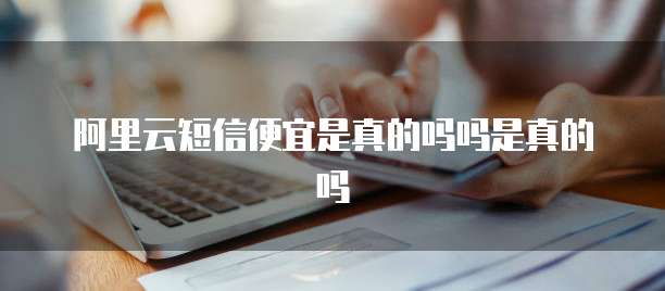 阿里云短信便宜是真的吗吗是真的吗