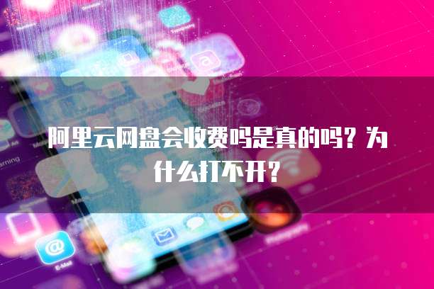 阿里云网盘会收费吗是真的吗?为什么打不开?