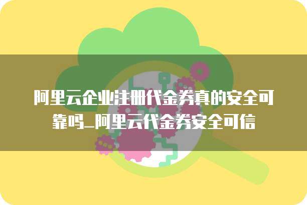 阿里云企业注册代金券真的安全可靠吗_阿里云代金券安全可信