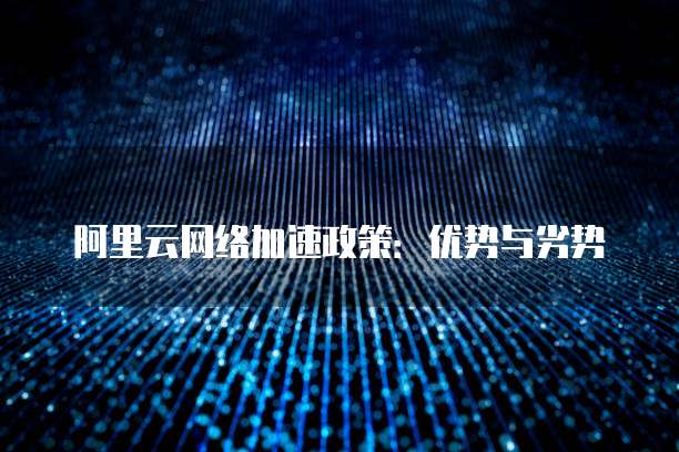 阿里云网络加速政策:优势与劣势