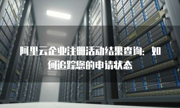 阿里云企业注册活动结果查询:如何追踪您的申请状态