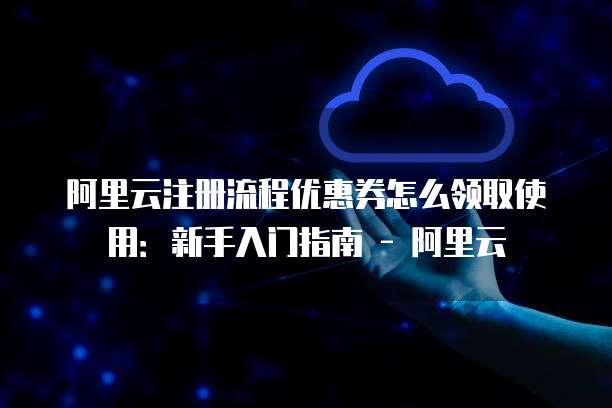 阿里云注册流程优惠券怎么领取使用:新手入门指南 - 阿里云
