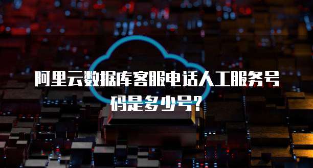阿里云数据库客服电话人工服务号码是多少号?