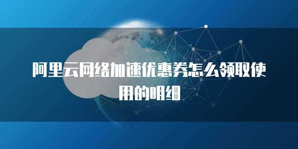 阿里云网络加速优惠券怎么领取使用的明细