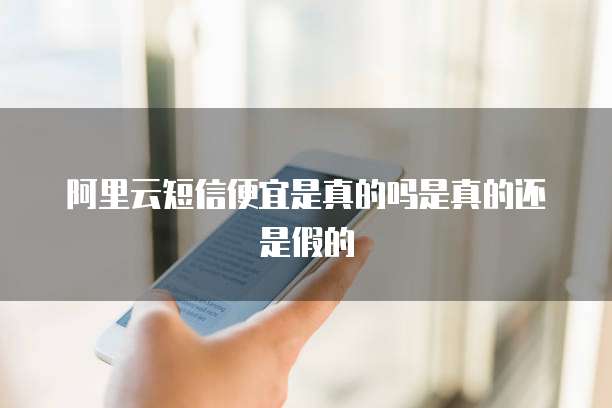 阿里云短信便宜是真的吗是真的还是假的