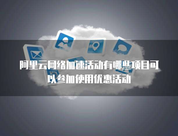 阿里云网络加速活动有哪些项目可以参加使用优惠活动