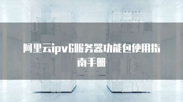 阿里云ipv6服务器功能包使用指南手册