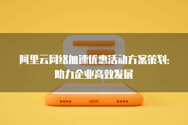 阿里云网络加速优惠活动方案策划:助力企业高效发展