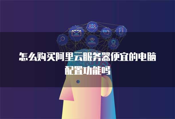 怎么购买阿里云服务器便宜的电脑配置功能吗