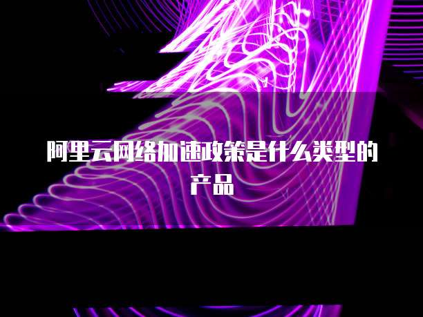 阿里云网络加速政策是什么类型的产品