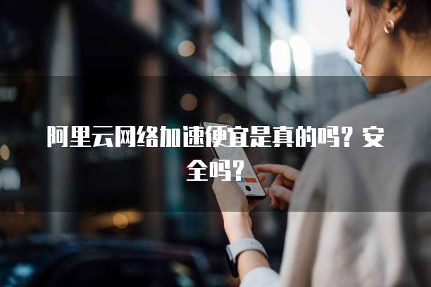 阿里云网络加速便宜是真的吗?安全吗?
