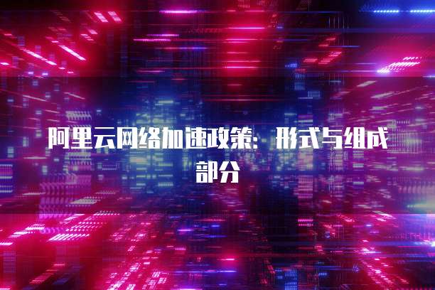 阿里云网络加速政策：形式与组成部分