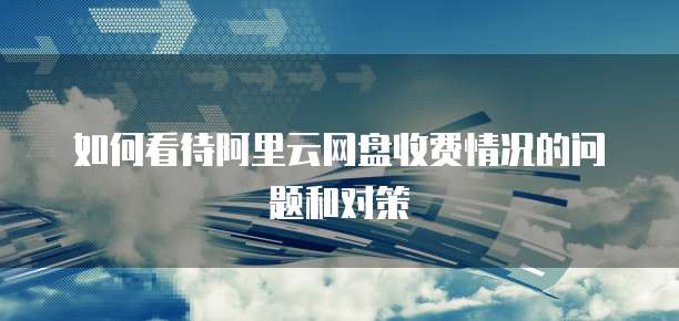 如何看待阿里云网盘收费情况的问题和对策