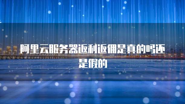 阿里云服务器返利返佣是真的吗还是假的