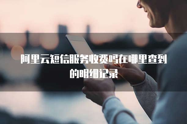 阿里云短信服务收费吗在哪里查到的明细记录