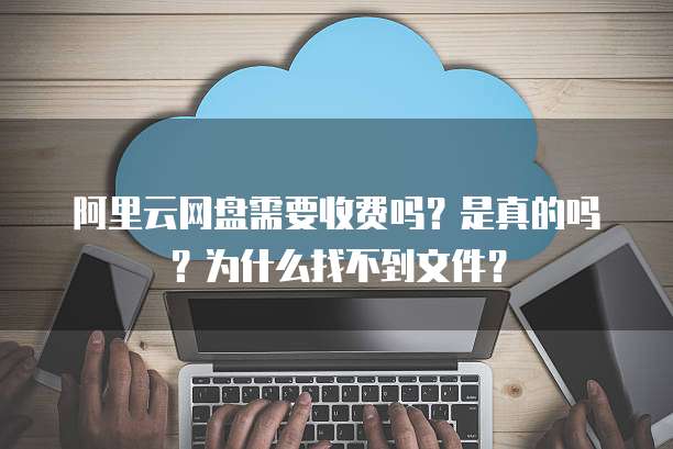 阿里云网盘需要收费吗?是真的吗?为什么找不到文件?