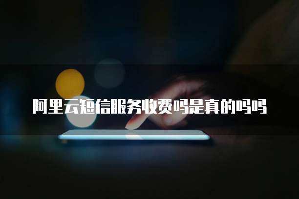 阿里云短信服务收费吗是真的吗吗