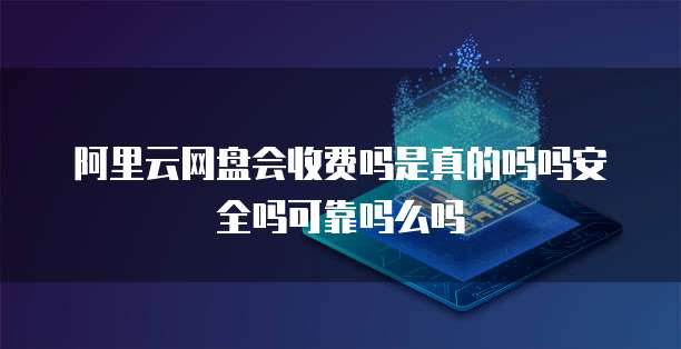 阿里云网盘会收费吗是真的吗吗安全吗可靠吗么吗