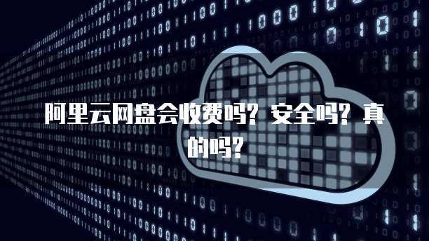 阿里云网盘会收费吗? 安全吗? 真的吗?