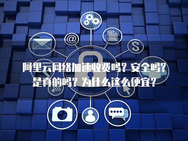 阿里云网络加速收费吗?安全吗?是真的吗?为什么这么便宜?