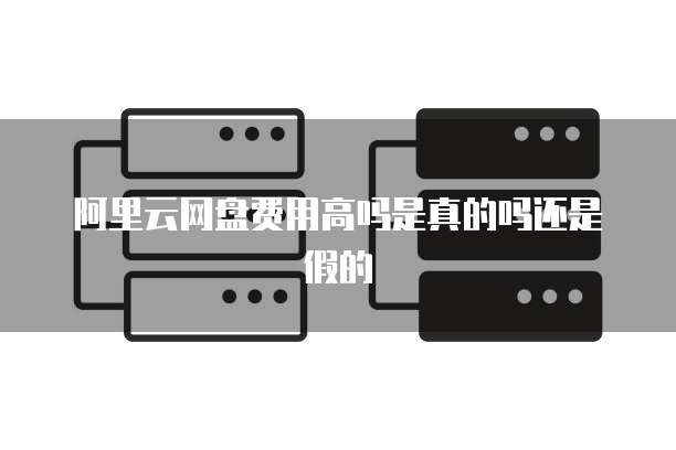 阿里云网盘费用高吗是真的吗还是假的