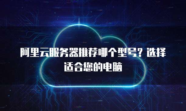 阿里云服务器推荐哪个型号?选择适合您的电脑