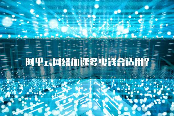 阿里云网络加速多少钱合适用?