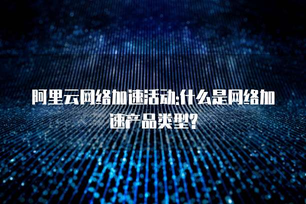 阿里云网络加速活动:什么是网络加速产品类型?
