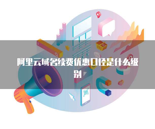 阿里云域名续费优惠口径是什么级别