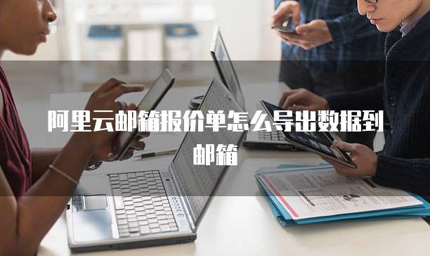 阿里云邮箱报价单怎么导出数据到邮箱