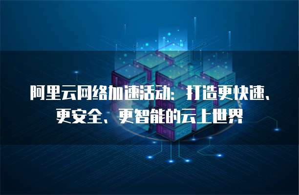 阿里云网络加速活动:打造更快速、更安全、更智能的云上世界