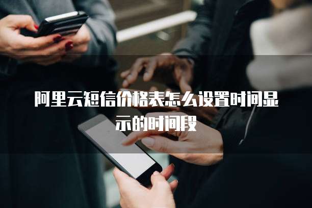 阿里云短信价格表怎么设置时间显示的时间段