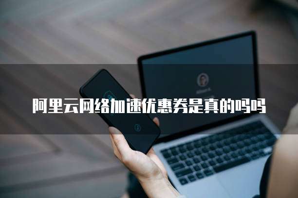 阿里云网络加速优惠券是真的吗吗