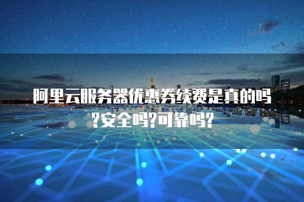 阿里云服务器优惠券续费是真的吗?安全吗?可靠吗?