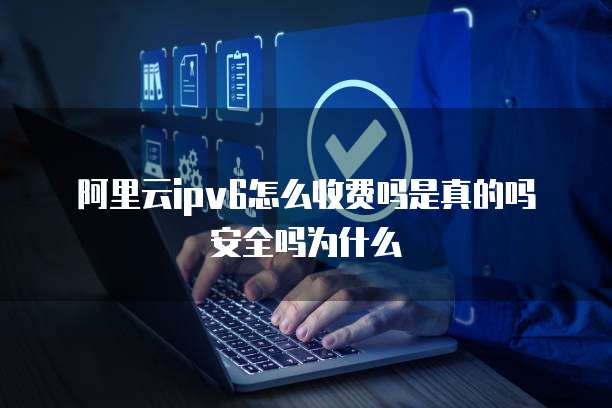 阿里云ipv6怎么收费吗是真的吗安全吗为什么
