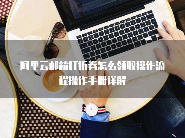 阿里云邮箱打折券怎么领取操作流程操作手册详解
