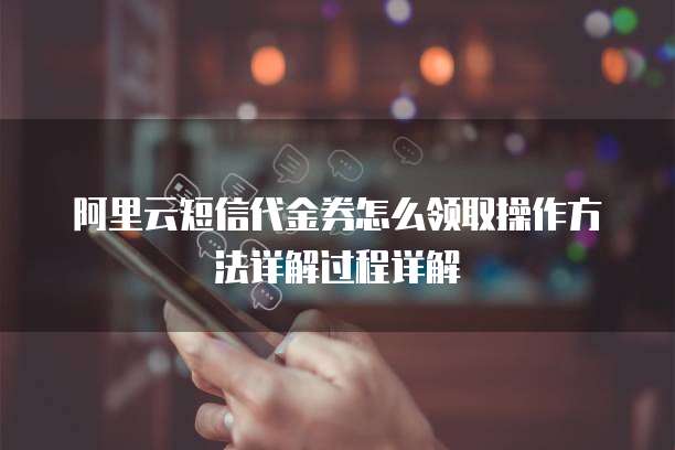 阿里云短信代金券怎么领取操作方法详解过程详解