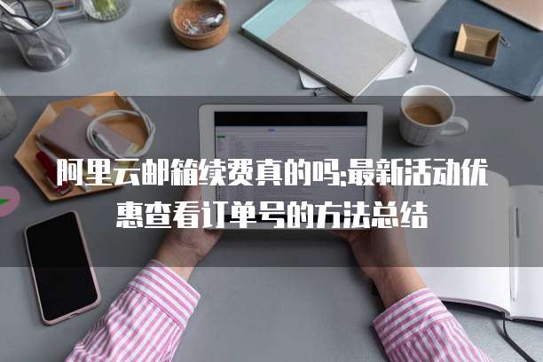 阿里云邮箱续费真的吗:最新活动优惠查看订单号的方法总结