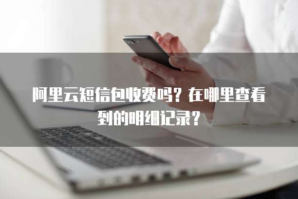 阿里云短信包收费吗?在哪里查看到的明细记录?