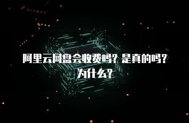 阿里云网盘会收费吗?是真的吗?为什么?