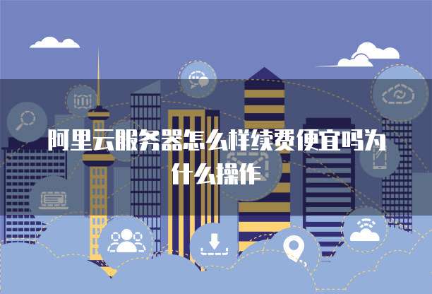 阿里云服务器怎么样续费便宜吗为什么操作