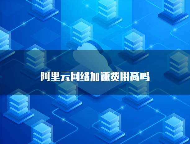 阿里云网络加速费用高吗