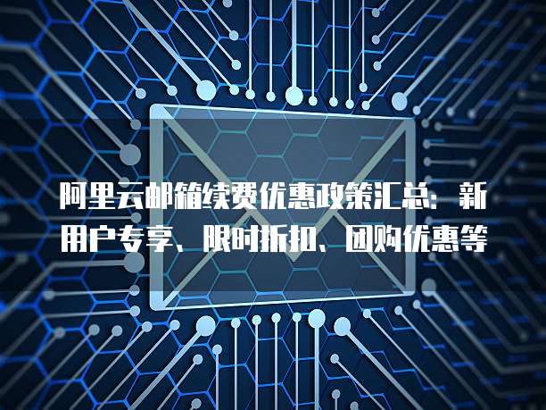 阿里云邮箱续费优惠政策汇总:新用户专享、限时折扣、团购优惠等